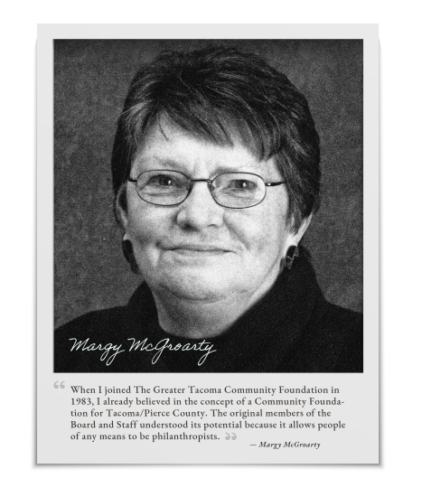 Black and white photo of Margy McGroarty in 2004 with this quote, “When I joined The Greater Tacoma Community Foundation in 1983, I already believed in the concept of a Community Foundation for Tacoma/Pierce County. The original members of the Board and Staff understood its potential because it allows people of any means to be philanthropists.”