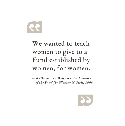 "We wanted to teach women to give to a Fund established by women, for women." — Kathryn Van Wagenen, Co-Founder of the Fund for Women & Girls, 1999