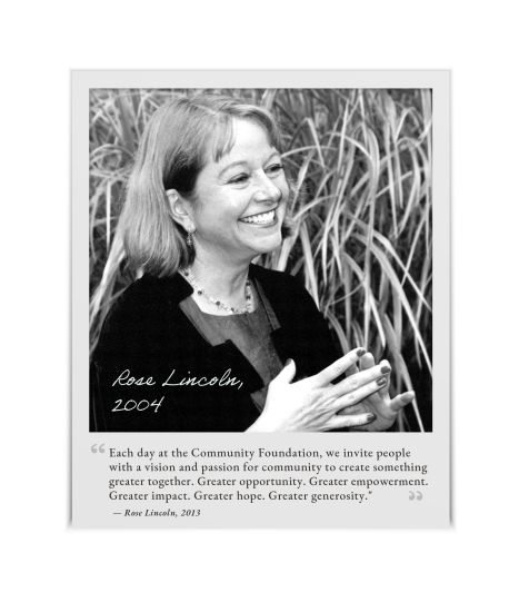 A black and white photo of Rose Lincoln, CEO, in 2004 with a quote from her in 2013, "Each day at the Community Foundation, we invite people with a vision and passion for community to create something greater together. Greater opportunity. Greater empowerment. Greater impact. Greater hope. Greater generosity."