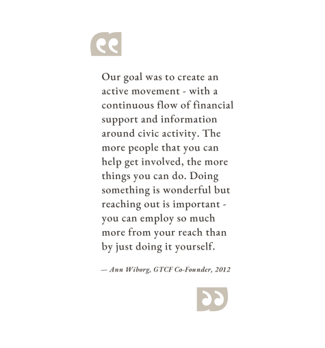“Our goal was to create an active movement - with a continuous flow of financial support and information around civic activity. The more people that you can help get involved, the more things you can do. Doing something is wonderful but reaching out is important - you can employ so much more from your reach than by just doing it yourself.” – Ann Wiborg, GTCF Co-Founder, 2012