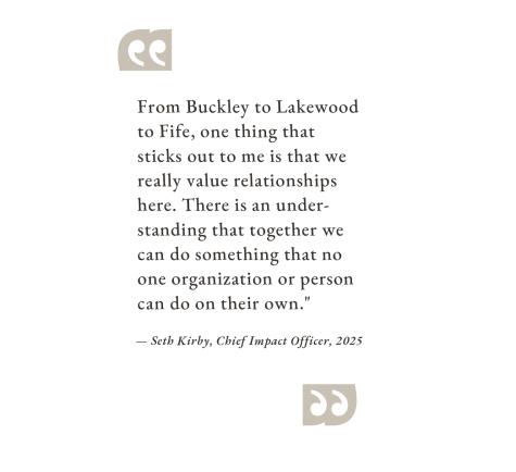 "From Buckley to Lakewood to Fife, one thing that sticks out to me is that we really value relationships here. There is an understanding that together we can do something that no one organization or person can do on their own." — Seth Kirby, Chief Impact Officer, 2025